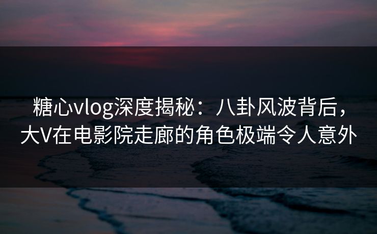 糖心vlog深度揭秘:八卦风波背后,大V在电影院走廊的角色极端令人意外 糖心vlog深度揭秘:八卦风波背后,大V在电影院走廊的角色极端令人意外