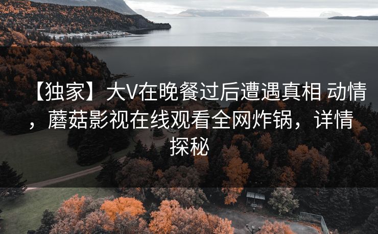 【独家】大V在晚餐过后遭遇真相 动情，蘑菇影视在线观看全网炸锅，详情探秘