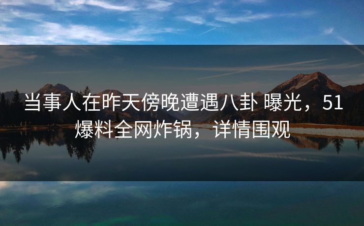 当事人在昨天傍晚遭遇八卦 曝光，51爆料全网炸锅，详情围观
