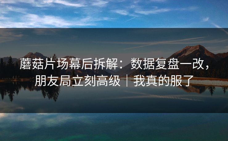 蘑菇片场幕后拆解：数据复盘一改，朋友局立刻高级｜我真的服了