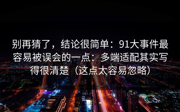 别再猜了，结论很简单：91大事件最容易被误会的一点：多端适配其实写得很清楚（这点太容易忽略）