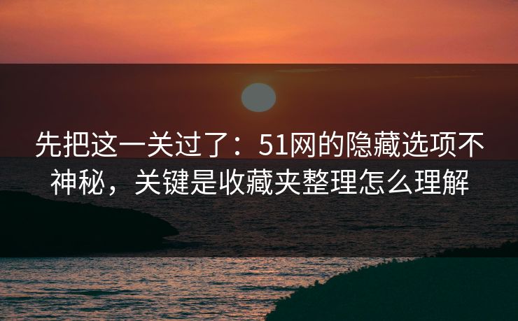 先把这一关过了：51网的隐藏选项不神秘，关键是收藏夹整理怎么理解