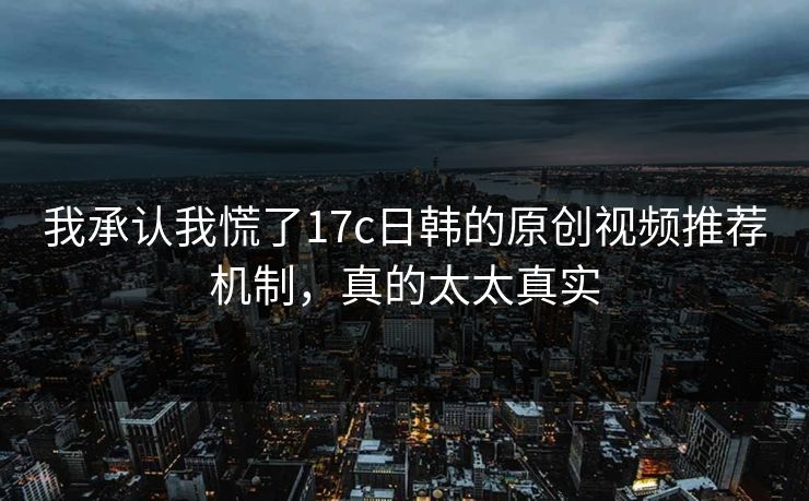 我承认我慌了17c日韩的原创视频推荐机制,真的太太真实 我承认我慌了17c日韩的原创视频推荐机制,真的太太真实