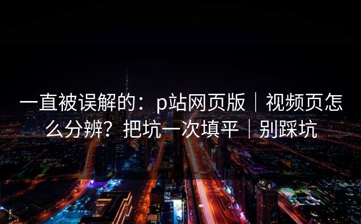 一直被误解的:p站网页版|视频页怎么分辨?把坑一次填平|别踩坑 一直被误解的:p站网页版|视频页怎么分辨?把坑一次填平|别踩坑