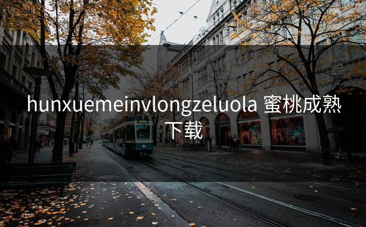 hunxuemeinvlongzeluola 蜜桃成熟下载 hunxuemeinvlongzeluola 蜜桃成熟下载
