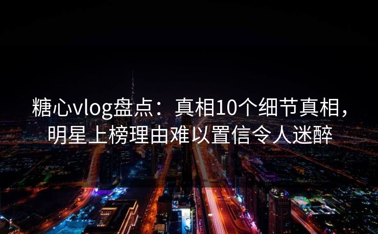 糖心vlog盘点：真相10个细节真相，明星上榜理由难以置信令人迷醉