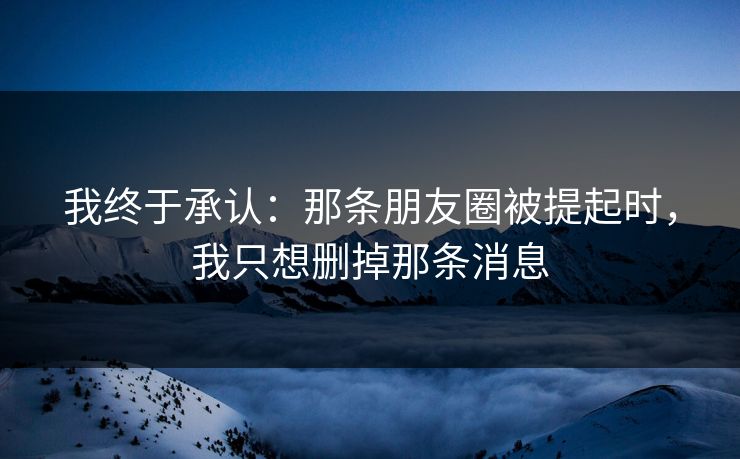 我终于承认:那条朋友圈被提起时,我只想删掉那条消息 我终于承认:那条朋友圈被提起时,我只想删掉那条消息