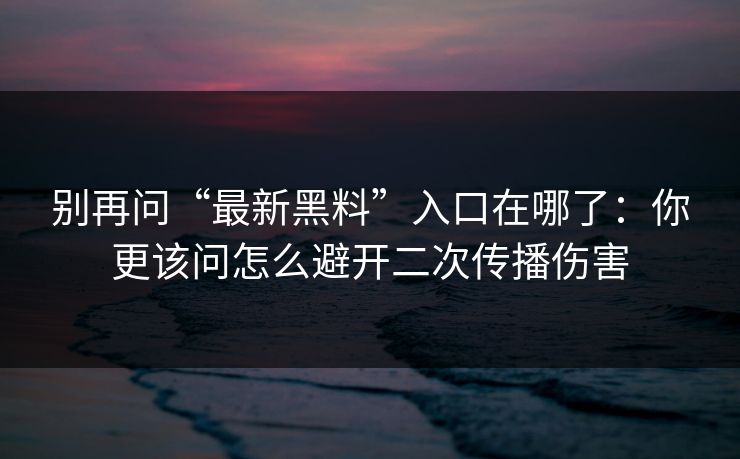 别再问“最新黑料”入口在哪了：你更该问怎么避开二次传播伤害