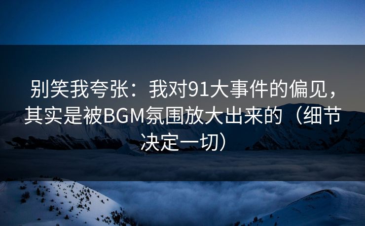 别笑我夸张：我对91大事件的偏见，其实是被BGM氛围放大出来的（细节决定一切）