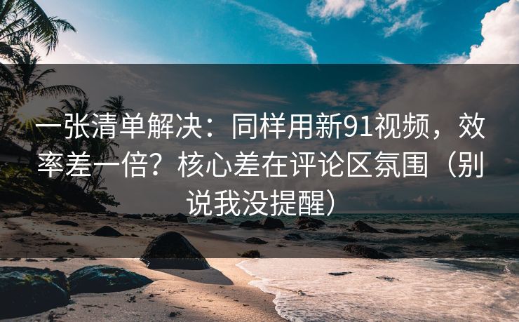 一张清单解决：同样用新91视频，效率差一倍？核心差在评论区氛围（别说我没提醒）