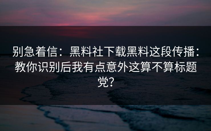 别急着信:黑料社下载黑料这段传播:教你识别后我有点意外这算不算标题党? 别急着信:黑料社下载黑料这段传播:教你识别后我有点意外这算不算标题党?